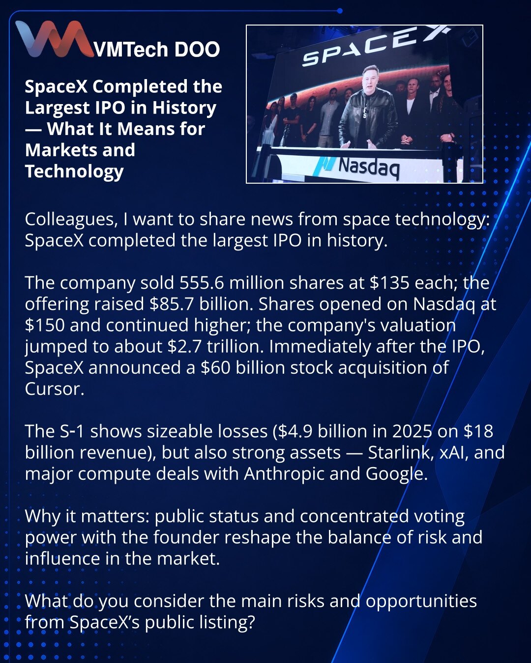 SpaceX je sprovela najveći IPO u istoriji — šta to znači za tržište i tehnologije

Dragi prijatelji, želim da podelim vest iz sveta svemirskih tehnologija: SpaceX je sprovela najveći IPO u istoriji.

Kompanija je plasirala 555,6 mln akcija po 135 USD; plasman je porastao na 85,7 milijardi USD. Akcije su otvorene na Nasdaqu po 150 USD i nastavile rast; procena kompanije skočila je na ~2,7 biliona USD. Nakon IPO najavljena je kupovina Cursor‑a za 60 milijardi USD akcijama.

S‑1 pokazuje velike gub