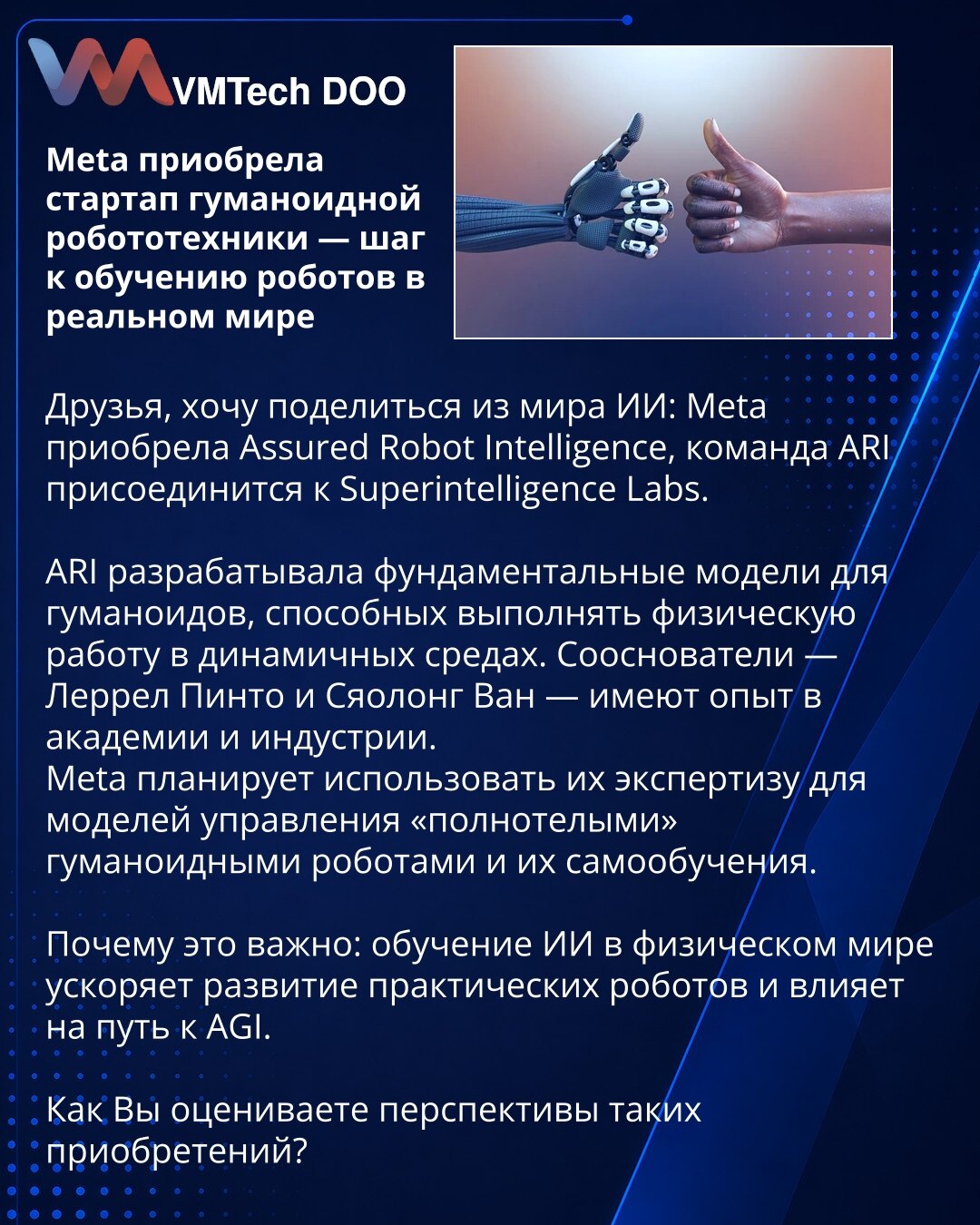 Meta je preuzela startap humanoidne robotike — korak ka obučavanju robota u realnom svetu

Prijatelji, želim podeliti iz sveta AI: Meta je preuzela Assured Robot Intelligence, tim ARI pridružiće se Superintelligence Labs.

ARI je razvijala fundamentalne modele za humanoide sposobne da obavljaju fizički rad u dinamičnim okruženjima. Suosnivači — Lerrel Pinto i Xiaolong Wang — imaju iskustvo u akademiji i industriji.

Meta planira iskoristiti njihovu ekspertizu za modele upravljanja humanoidnim ro