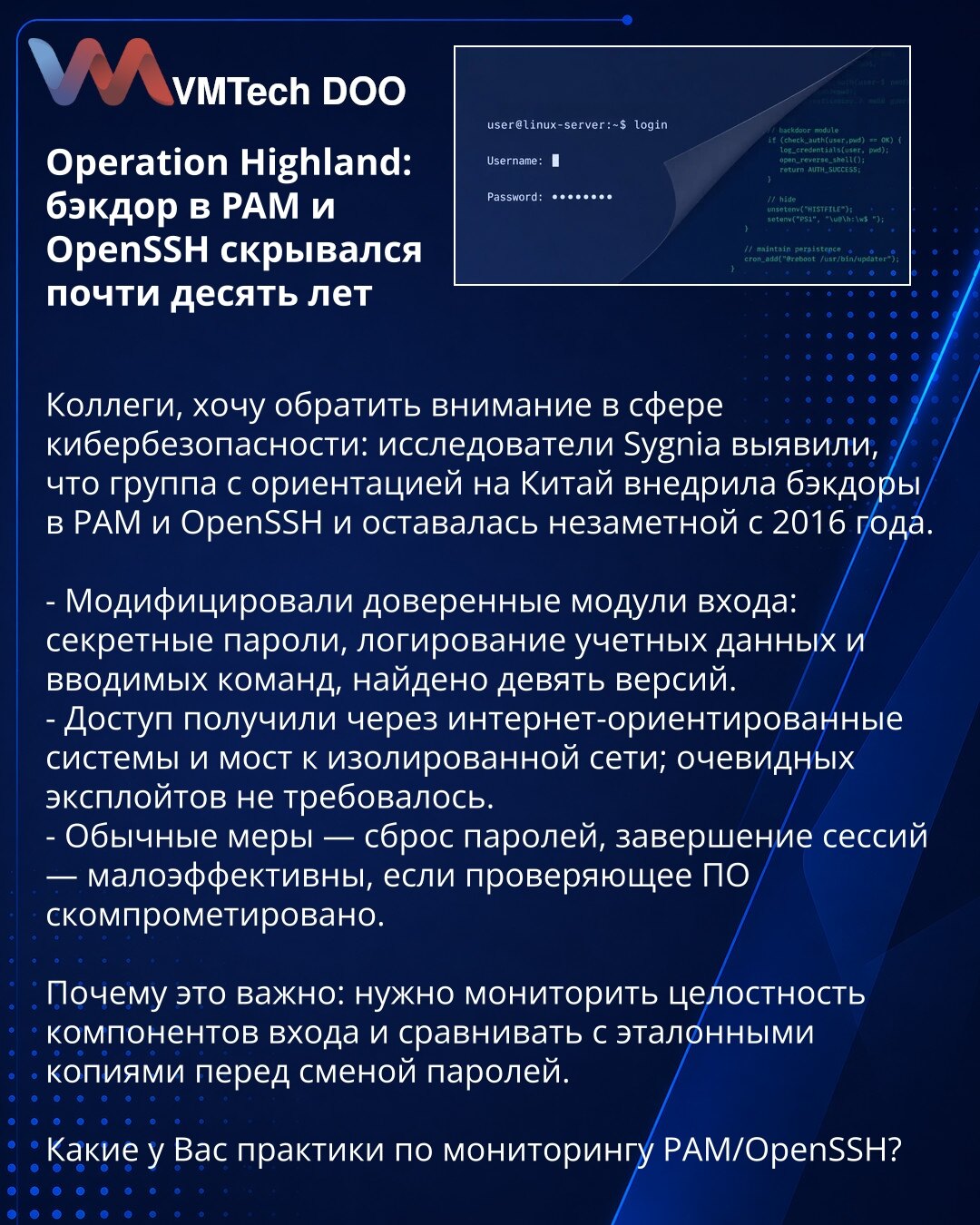 Operacija Highland: zadnja vrata u PAM i OpenSSH skrivala su se skoro deset godina

Kolege, želim skrenuti pažnju u oblasti sajberbezbednosti: istraživači iz Sygnia otkrili su da je grupa orijentisana ka Kini ubacila backdoor-e u PAM i OpenSSH i ostala neprimećena od 2016. godine.

- Izmenili su poverljive module za prijavu: tajno prikupljanje lozinki, logovanje akreditiva i unetih komandi; pronađeno je devet verzija.
- Pristup su ostvarili preko internet-orijentisanih sistema i mosta ka izolova