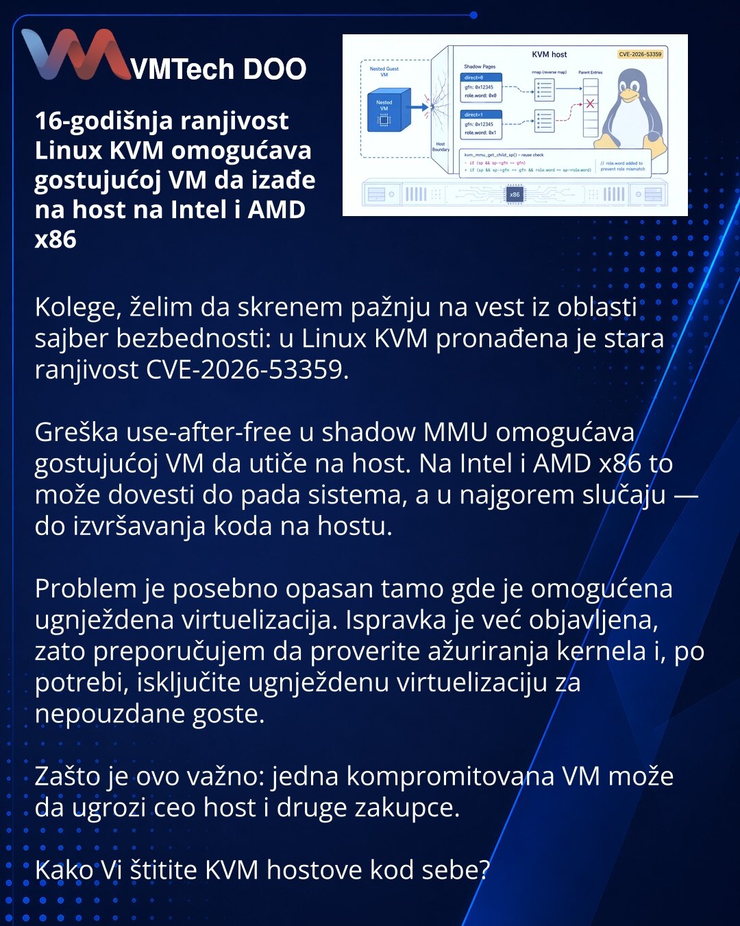 16-godišnja ranjivost Linux KVM omogućava gostujućoj VM da izađe na host na Intel i AMD x86

Kolege, želim da skrenem pažnju na vest iz oblasti sajber bezbednosti: u Linux KVM pronađena je stara ranjivost CVE-2026-53359.

Greška use-after-free u shadow MMU omogućava gostujućoj VM da utiče na host. Na Intel i AMD x86 to može dovesti do pada sistema, a u najgorem slučaju — do izvršavanja koda na hostu.

Problem je posebno opasan tamo gde je omogućena ugnježdena virtuelizacija. Ispravka je već obja