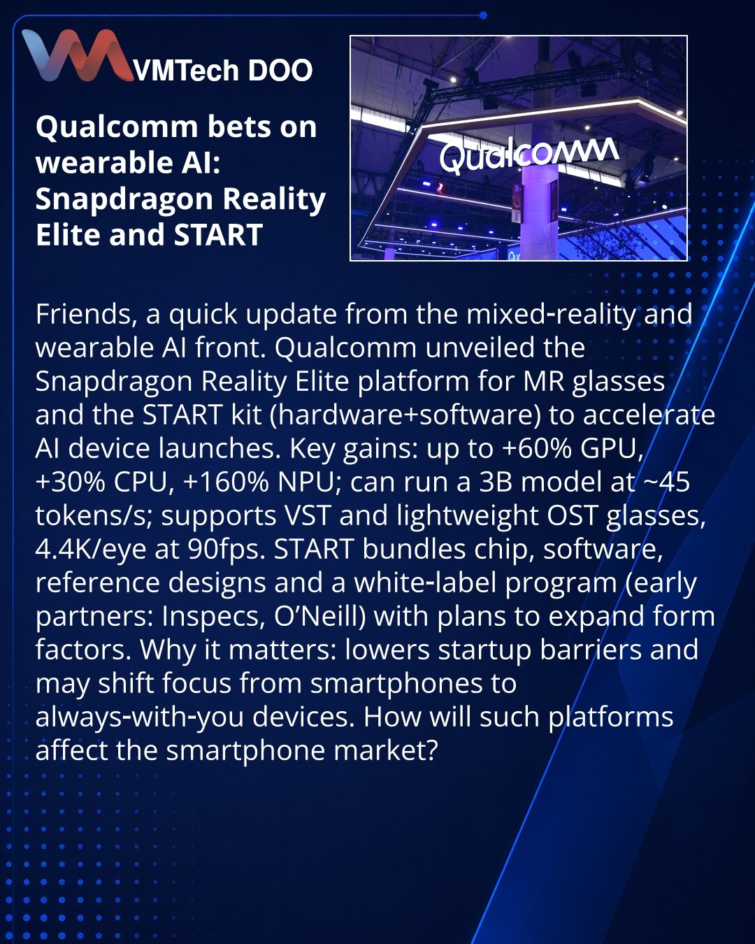Qualcomm ulaže u nosive AI‑uređaje: Snapdragon Reality Elite i START

Poštovani, želim da podelim vest iz oblasti mešane realnosti i nosivih AI‑uređaja.
Qualcomm je najavio platformu Snapdragon Reality Elite za MR‑naočare i paket START (hardware+software) za brzo lansiranje AI‑uređaja.
Ključne prednosti: do +60% GPU, +30% CPU, +160% NPU; može pokretati 3B model ≈45 tok/s; podrška za VST i lagane OST‑naočare, 4.4K/oko pri 90 fps.
START uključuje čip, softver, referentne dizajne i white‑label prog