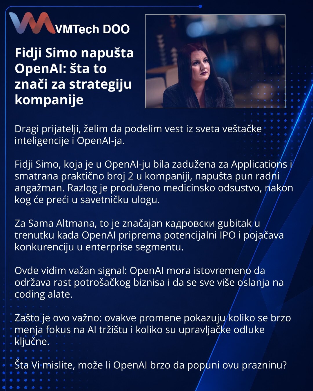 Fidji Simo napušta OpenAI: šta to znači za strategiju kompanije

Dragi prijatelji, želim da podelim vest iz sveta veštačke inteligencije i OpenAI-ja.

Fidji Simo, koja je u OpenAI-ju bila zadužena za Applications i smatrana praktično broj 2 u kompaniji, napušta pun radni angažman. Razlog je produženo medicinsko odsustvo, nakon kog će preći u savetničku ulogu.

Za Sama Altmana, to je značajan кадровски gubitak u trenutku kada OpenAI priprema potencijalni IPO i pojačava konkurenciju u enterprise s