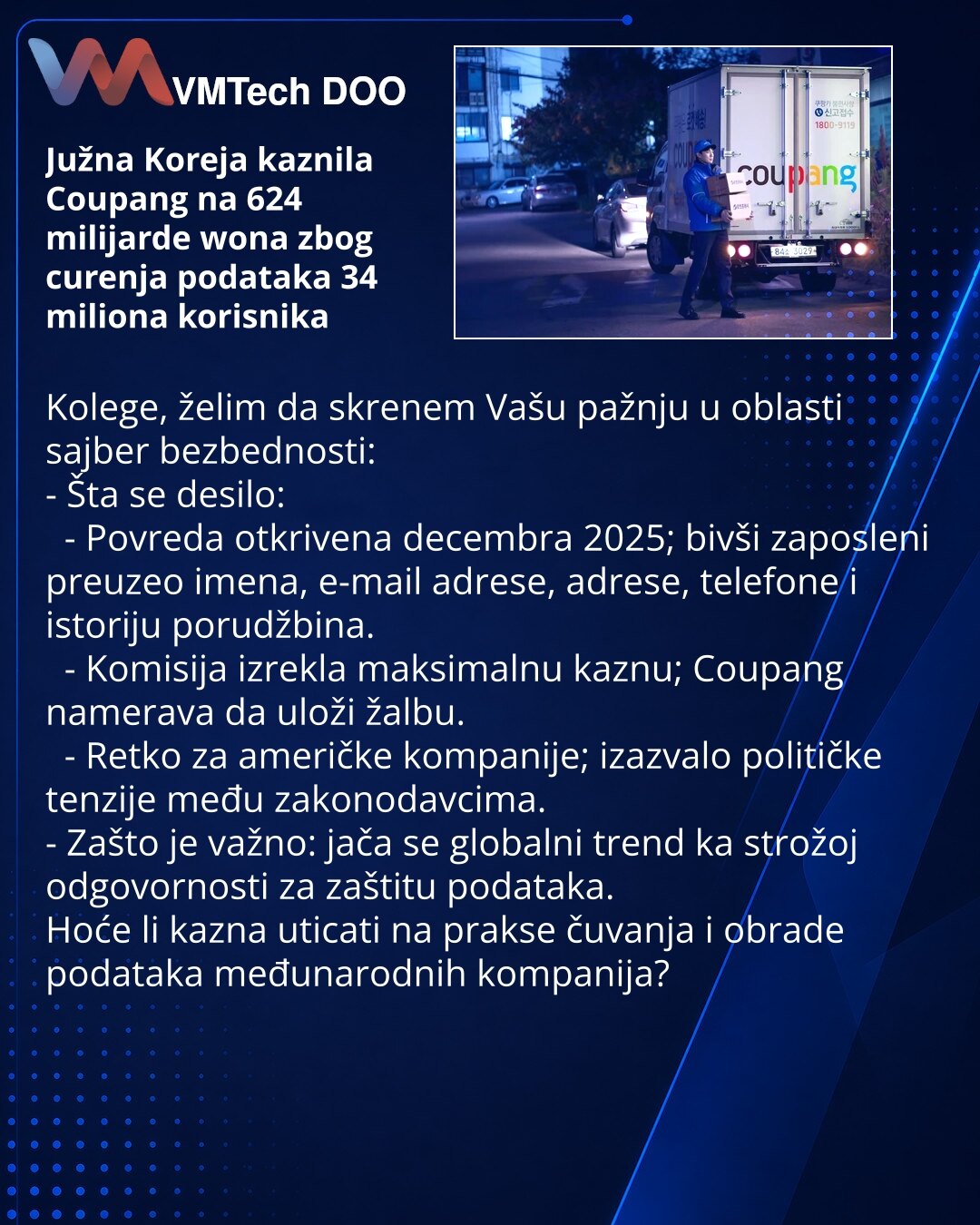 Južna Koreja kaznila Coupang na 624 milijarde wona zbog curenja podataka 34 miliona korisnika

Kolege, želim da skrenem Vašu pažnju u oblasti sajber bezbednosti:
- Šta se desilo:
 - Povreda otkrivena decembra 2025; bivši zaposleni preuzeo imena, e-mail adrese, adrese, telefone i istoriju porudžbina.
 - Komisija izrekla maksimalnu kaznu; Coupang namerava da uloži žalbu.
 - Retko za američke kompanije; izazvalo političke tenzije među zakonodavcima.
- Zašto je važno: jača se globalni trend ka strož