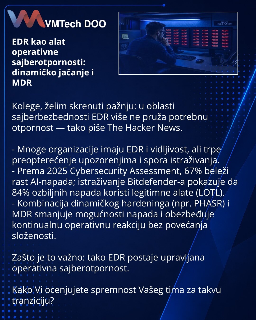 EDR kao alat operativne sajberotpornosti: dinamičko jačanje i MDR

Kolege, želim skrenuti pažnju: u oblasti sajberbezbednosti EDR više ne pruža potrebnu otpornost — tako piše The Hacker News.

- Mnoge organizacije imaju EDR i vidljivost, ali trpe preopterećenje upozorenjima i spora istraživanja.
- Prema 2025 Cybersecurity Assessment, 67% beleži rast AI-napada; istraživanje Bitdefender-a pokazuje da 84% ozbiljnih napada koristi legitimne alate (LOTL).
- Kombinacija dinamičkog hardeninga (npr. PHA