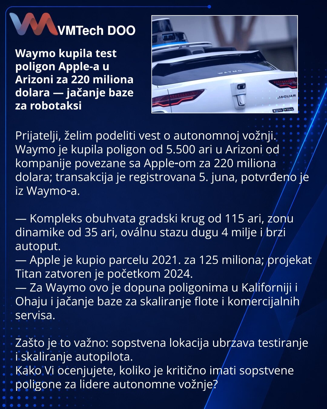 Waymo kupila test poligon Apple-a u Arizoni za 220 miliona dolara — jačanje baze za robotaksi

Prijatelji, želim podeliti vest o autonomnoj vožnji.
Waymo je kupila poligon od 5.500 ari u Arizoni od kompanije povezane sa Apple‑om za 220 miliona dolara; transakcija je registrovana 5. juna, potvrđeno je iz Waymo‑a.

— Kompleks obuhvata gradski krug od 115 ari, zonu dinamike od 35 ari, oválnu stazu dugu 4 milje i brzi autoput.
— Apple je kupio parcelu 2021. za 125 miliona; projekat Titan zatvoren je
