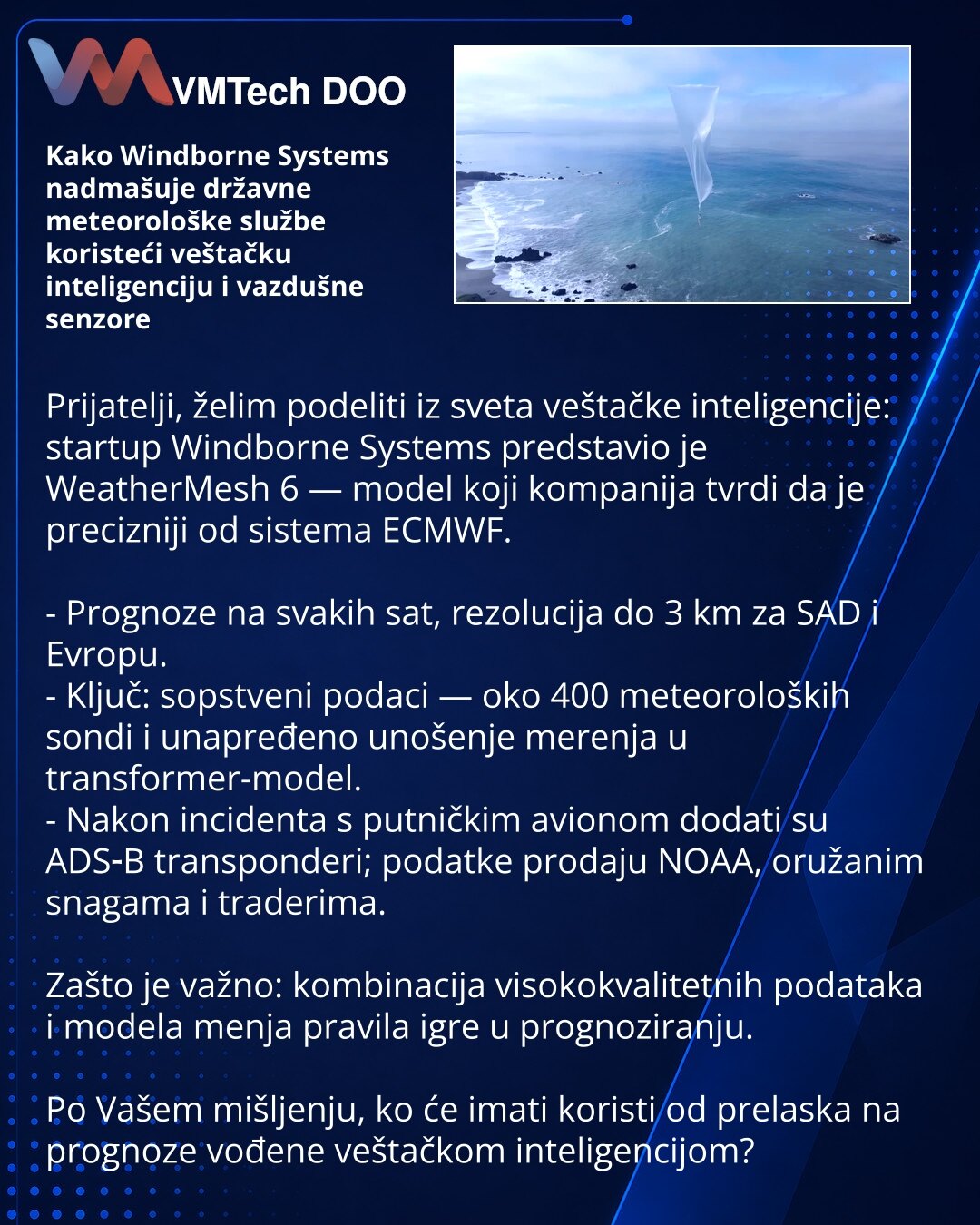 Kako Windborne Systems nadmašuje državne meteorološke službe koristeći veštačku inteligenciju i vazdušne senzore

Prijatelji, želim podeliti iz sveta veštačke inteligencije: startup Windborne Systems predstavio je WeatherMesh 6 — model koji kompanija tvrdi da je precizniji od sistema ECMWF.

- Prognoze na svakih sat, rezolucija do 3 km za SAD i Evropu.
- Ključ: sopstveni podaci — oko 400 meteoroloških sondi i unapređeno unošenje merenja u transformer-model.
- Nakon incidenta s putničkim avionom