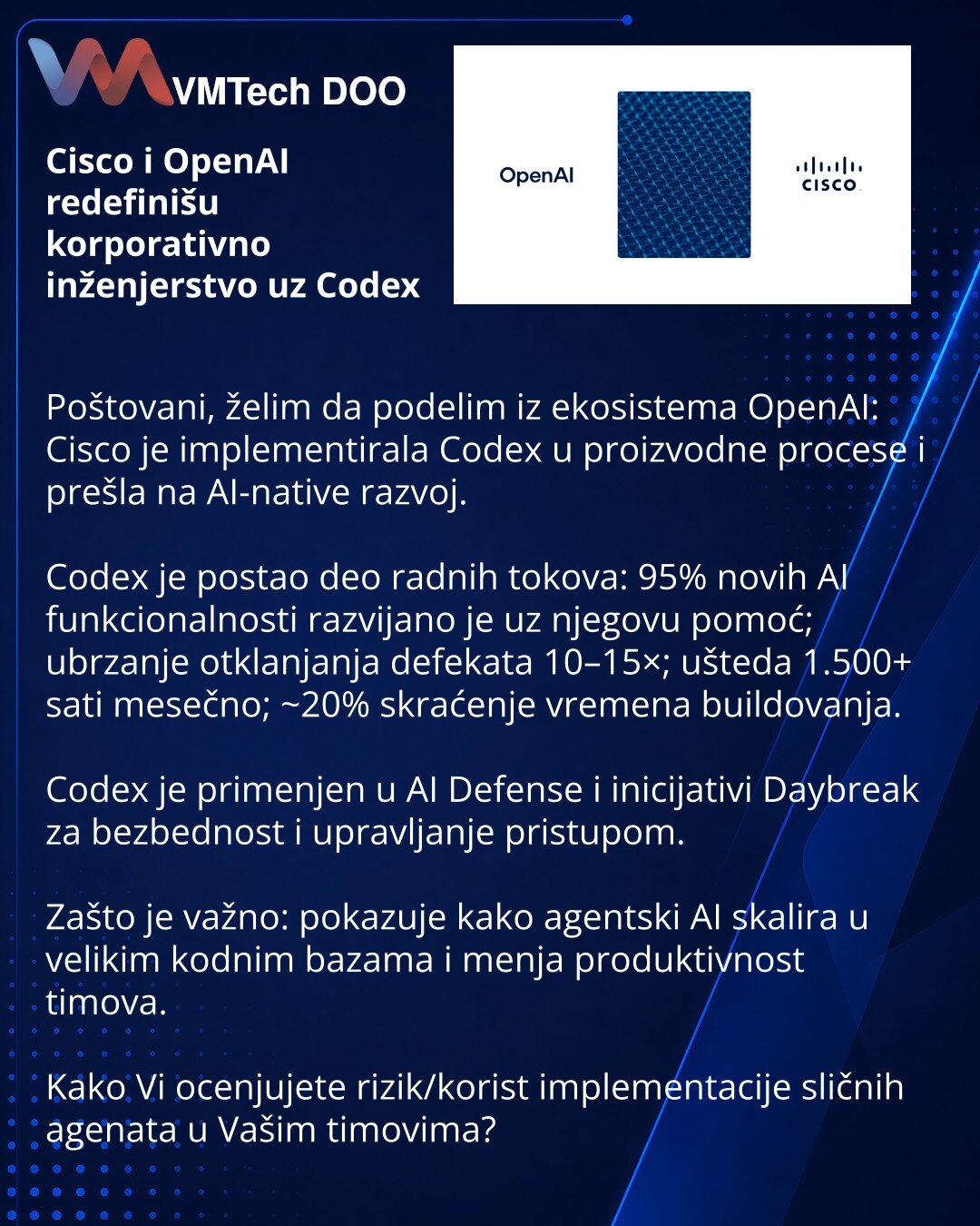 Cisco i OpenAI redefinišu korporativno inženjerstvo uz Codex

Poštovani, želim da podelim iz ekosistema OpenAI: Cisco je implementirala Codex u proizvodne procese i prešla na AI-native razvoj.

Codex je postao deo radnih tokova: 95% novih AI funkcionalnosti razvijano je uz njegovu pomoć; ubrzanje otklanjanja defekata 10–15×; ušteda 1.500+ sati mesečno; ~20% skraćenje vremena buildovanja.

Codex je primenjen u AI Defense i inicijativi Daybreak za bezbednost i upravljanje pristupom.

Zašto je važn