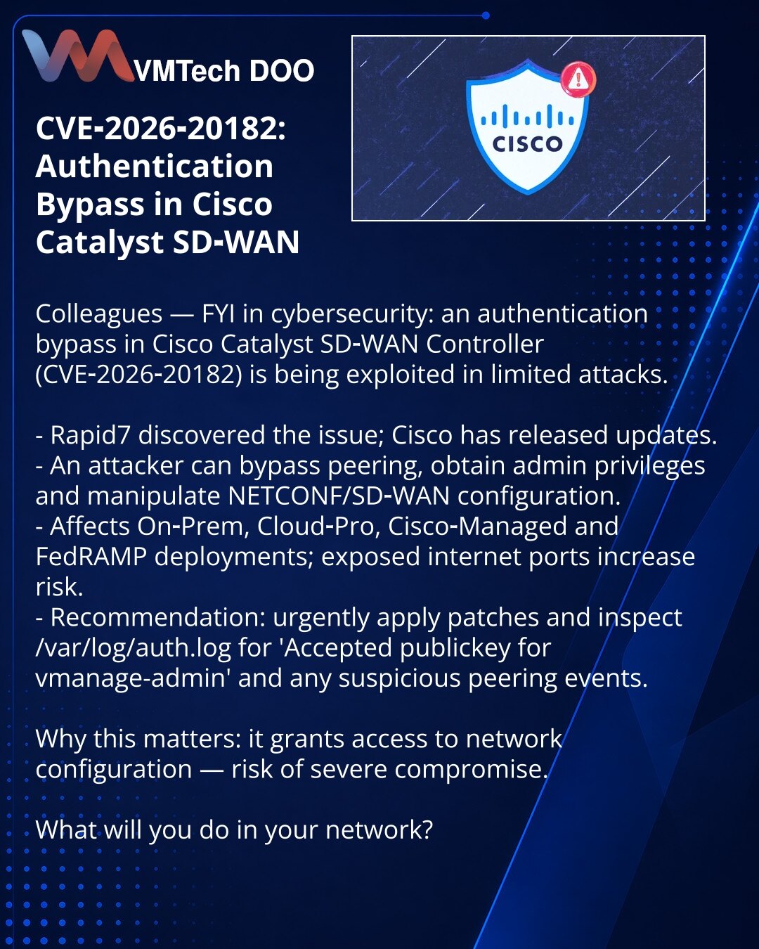 CVE‑2026‑20182: zaobilaženje autentifikacije u Cisco Catalyst SD‑WAN

Poštovane kolege, želim skrenuti pažnju u oblasti kibernetičke bezbednosti: otkriveno je zaobilaženje autentifikacije u Cisco Catalyst SD‑WAN Controlleru (CVE‑2026‑20182), koje se koristi u ograničenim napadima.

- Rapid7 je otkrio; Cisco je objavila ažuriranja.
- Napadač može zaobići peering, steći administratorske privilegije i upravljati NETCONF/konfiguracijom SD‑WAN.
- Pogađa On‑Prem, Cloud‑Pro, Cisco‑Managed i FedRAMP imp