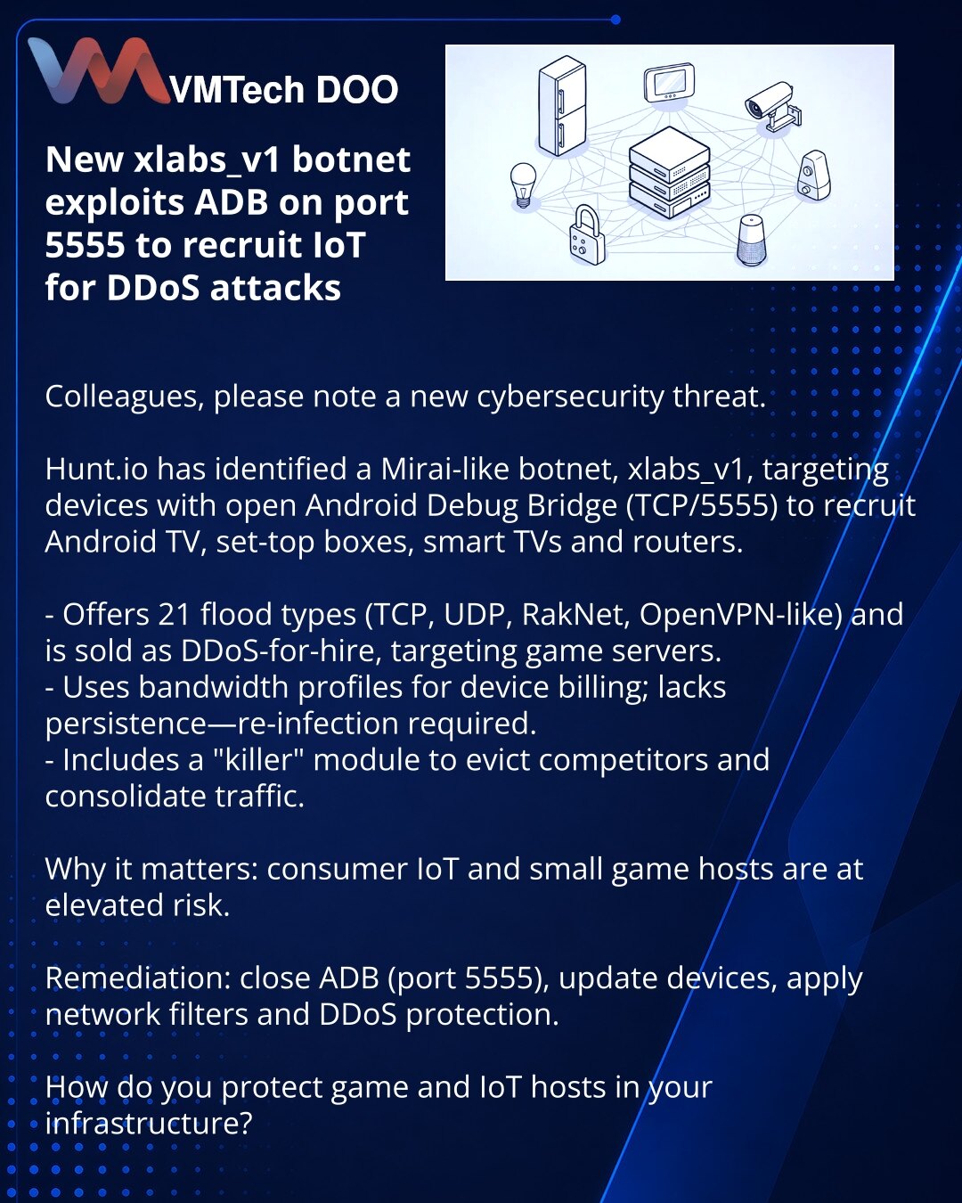 Novi botnet xlabs_v1 koristi ADB (port 5555) za regrutovanje IoT u DDoS

Poštovani, skrećem pažnju na novu pretnju u sajber bezbednosti.

Hunt.io je otkrio Mirai‑sličan botnet xlabs_v1 koji traži uređaje sa otvorenim Android Debug Bridge (TCP/5555) i regrutuje Android TV, set‑top box, smart‑TV i rutere.

- Podržava 21 tip fluda (TCP, UDP, RakNet, OpenVPN) i nudi se kao DDoS‑for‑hire protiv serverskih igara.
- Koristi profil propusnosti za tarifiranje; ne obezbeđuje postojanost — potrebna je pono
