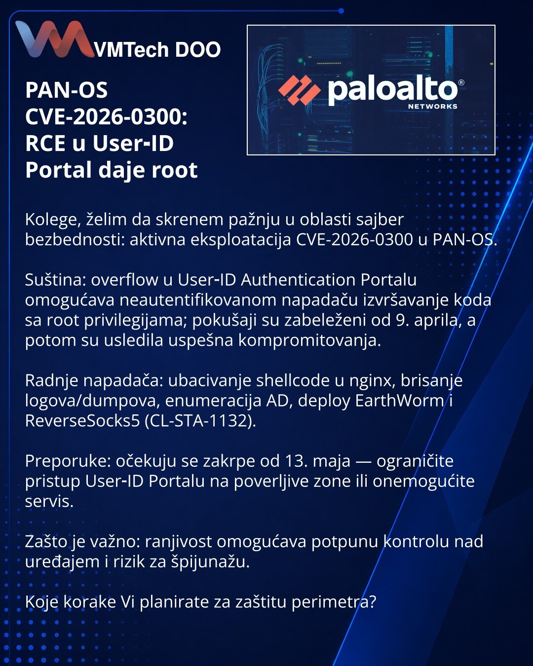 PAN-OS CVE-2026-0300: RCE u User‑ID Portal daje root

Kolege, želim da skrenem pažnju u oblasti sajber bezbednosti: aktivna eksploatacija CVE-2026-0300 u PAN-OS.

Suština: overflow u User‑ID Authentication Portalu omogućava neautentifikovanom napadaču izvršavanje koda sa root privilegijama; pokušaji su zabeleženi od 9. aprila, a potom su usledila uspešna kompromitovanja.

Radnje napadača: ubacivanje shellcode u nginx, brisanje logova/dumpova, enumeracija AD, deploy EarthWorm i ReverseSocks5 (CL-