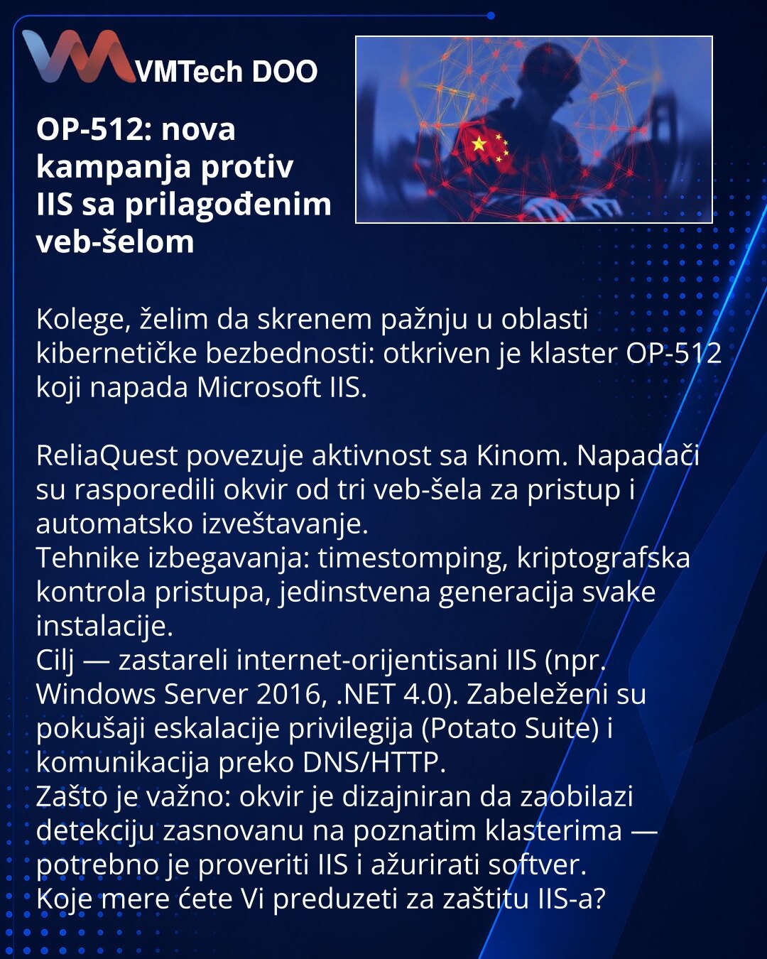 OP-512: nova kampanja protiv IIS sa prilagođenim veb-šelom

Kolege, želim da skrenem pažnju u oblasti kibernetičke bezbednosti: otkriven je klaster OP-512 koji napada Microsoft IIS.

ReliaQuest povezuje aktivnost sa Kinom. Napadači su rasporedili okvir od tri veb-šela za pristup i automatsko izveštavanje.
Tehnike izbegavanja: timestomping, kriptografska kontrola pristupa, jedinstvena generacija svake instalacije.
Cilj — zastareli internet-orijentisani IIS (npr. Windows Server 2016, .NET 4.0). Za