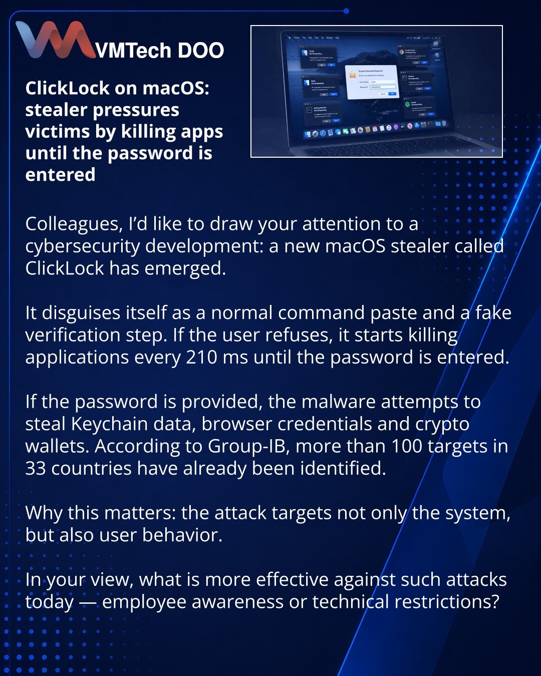 ClickLock za macOS: stealer vrši pritisak na žrtvu, ubijajući aplikacije pre unosa lozinke

Kolege, želim da skrenem pažnju na vest iz oblasti sajber bezbednosti: pojavio se novi macOS stealer ClickLock.

Primetio sam da se maskira kao običan unos komande i lažna provera, a zatim, ako korisnik odbije, počinje da ubija aplikacije svakih 210 ms, dok ne dobije lozinku.

Ako je lozinka uneta, zlonamerni softver pokušava da ukrade Keychain, podatke pregledača i kripto novčanike. Prema Group-IB, već p