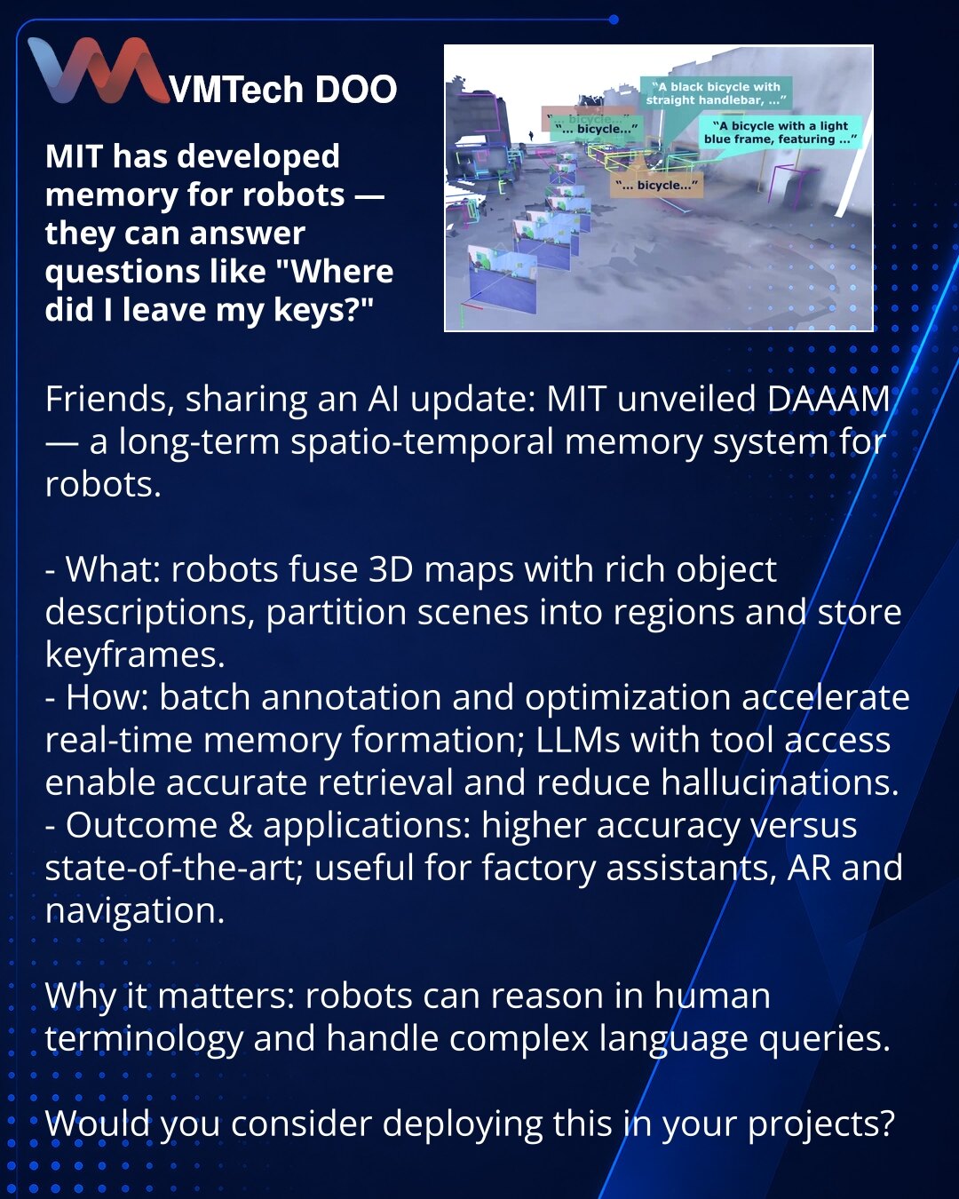 MIT je razvio memoriju za robote — oni će moći da odgovore na pitanja poput „gde sam ostavio ključeve?“

Prijatelji, želim da podelim iz sveta VI: MIT je predstavio DAAAM — sistem dugoročne prostorno-vremenske memorije za robote.

- Šta je urađeno: roboti kombinuju 3D mape sa detaljnim opisima objekata, grupišu ih po regionima i čuvaju ključne kadrove.
- Kako radi: paketna anotacija i optimizacija ubrzavaju formiranje memorije u realnom vremenu; LLM sa alatima omogućava precizno pretraživanje i