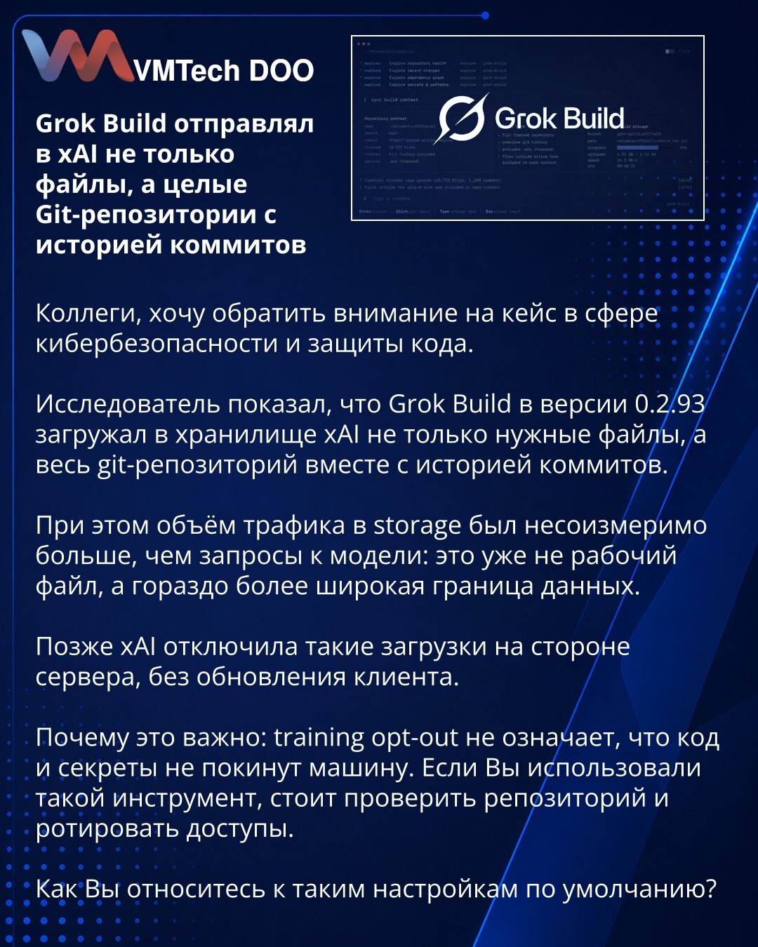Grok Build je u xAI slao ne samo fajlove, već ceo Git repozitorijum sa istorijom commit-a

Kolege, želim da skrenem pažnju na slučaj iz oblasti sajber bezbednosti i zaštite koda.

Istraživač je pokazao da je Grok Build u verziji 0.2.93 slao u xAI skladište ne samo potrebne fajlove, već i ceo Git repozitorijum zajedno sa istorijom commit-a.

Istovremeno, obim saobraćaja ka storage-u bio je nesrazmerno veći od upita modelu: to više nije radni fajl, već znatno šira granica podataka.

Kasnije je xAI