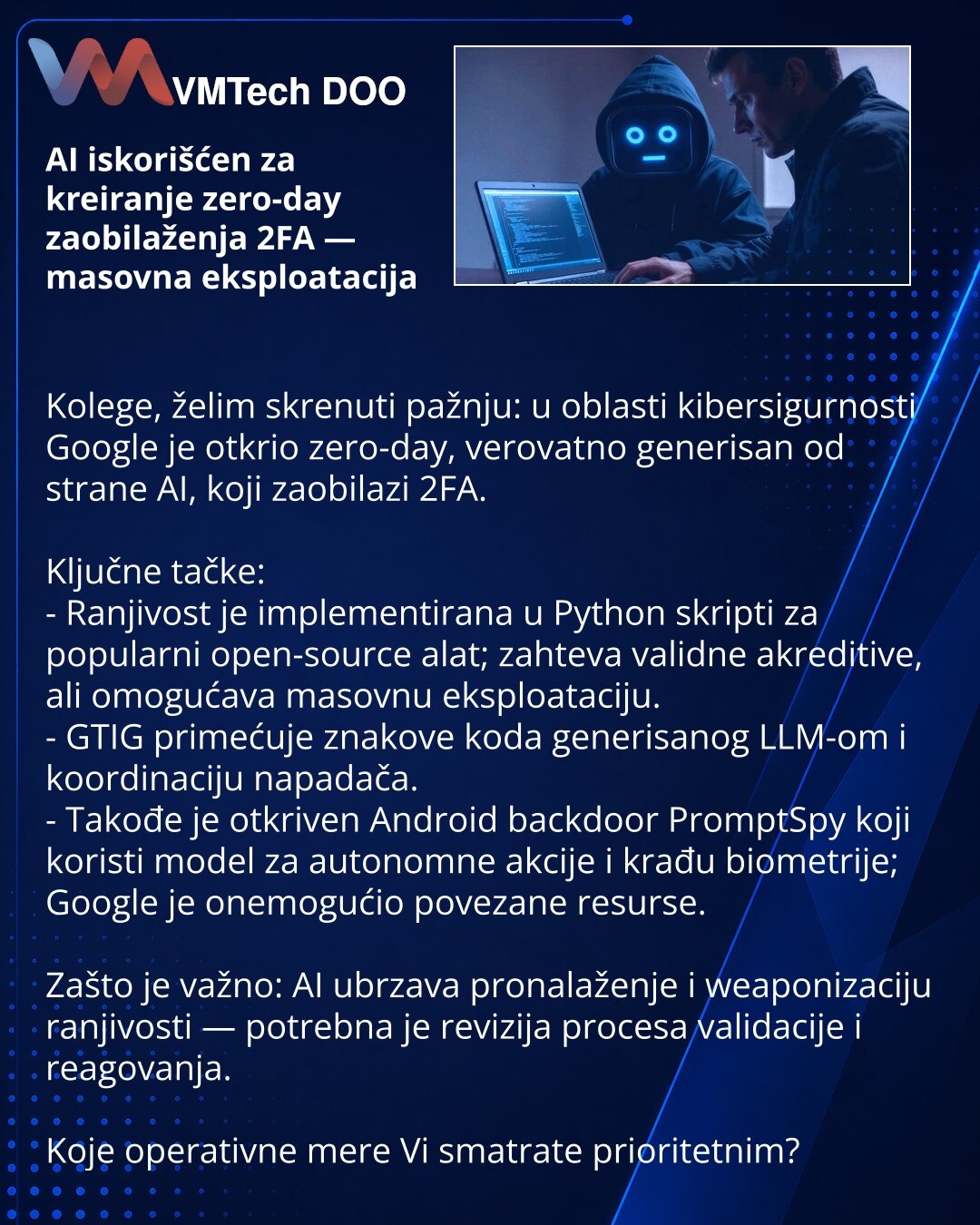 AI iskorišćen za kreiranje zero-day zaobilaženja 2FA — masovna eksploatacija

Kolege, želim skrenuti pažnju: u oblasti kibersigurnosti Google je otkrio zero-day, verovatno generisan od strane AI, koji zaobilazi 2FA.

Ključne tačke:
- Ranjivost je implementirana u Python skripti za popularni open-source alat; zahteva validne akreditive, ali omogućava masovnu eksploataciju.
- GTIG primećuje znakove koda generisanog LLM-om i koordinaciju napadača.
- Takođe je otkriven Android backdoor PromptSpy koj