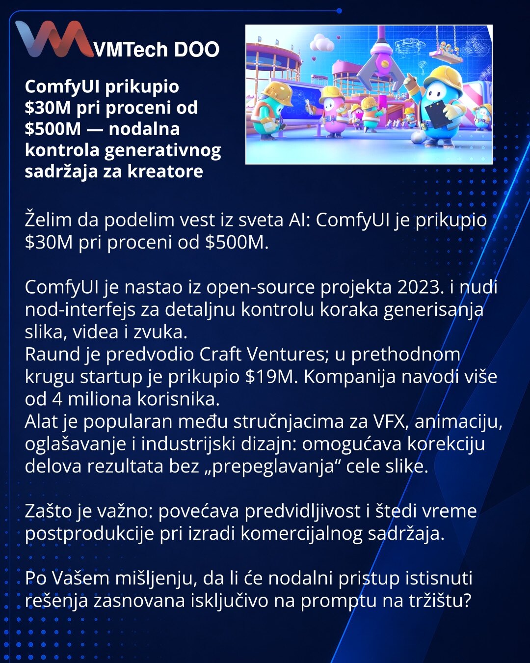 ComfyUI prikupio $30M pri proceni od $500M — nodalna kontrola generativnog sadržaja za kreatore

Želim da podelim vest iz sveta AI: ComfyUI je prikupio $30M pri proceni od $500M.

ComfyUI je nastao iz open-source projekta 2023. i nudi nod-interfejs za detaljnu kontrolu koraka generisanja slika, videa i zvuka.
Raund je predvodio Craft Ventures; u prethodnom krugu startup je prikupio $19M. Kompanija navodi više od 4 miliona korisnika.
Alat je popularan među stručnjacima za VFX, animaciju, oglašava