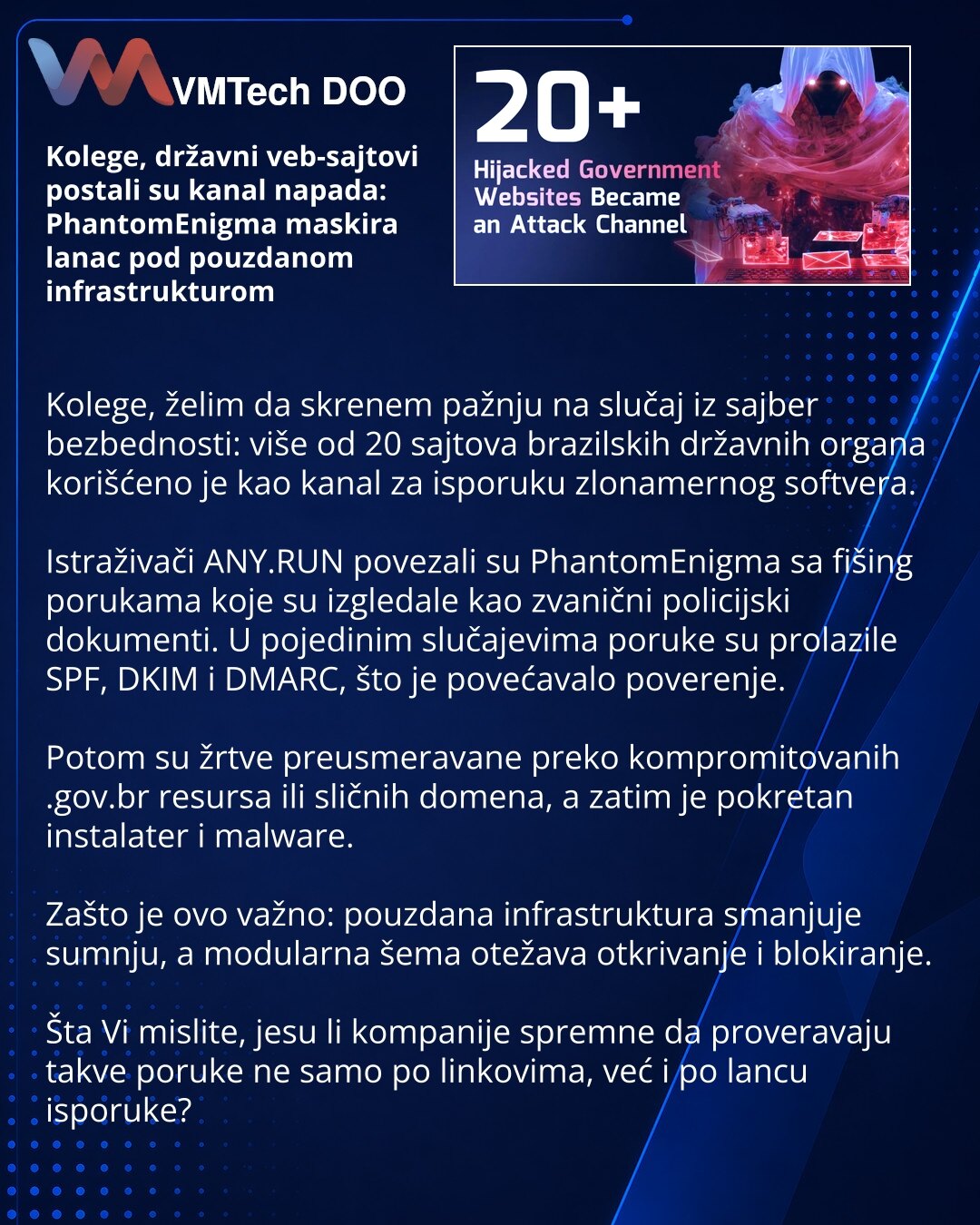 Kolege, državni veb-sajtovi postali su kanal napada: PhantomEnigma maskira lanac pod pouzdanom infrastrukturom

Kolege, želim da skrenem pažnju na slučaj iz sajber bezbednosti: više od 20 sajtova brazilskih državnih organa korišćeno je kao kanal za isporuku zlonamernog softvera.

Istraživači ANY.RUN povezali su PhantomEnigma sa fišing porukama koje su izgledale kao zvanični policijski dokumenti. U pojedinim slučajevima poruke su prolazile SPF, DKIM i DMARC, što je povećavalo poverenje.

Potom su