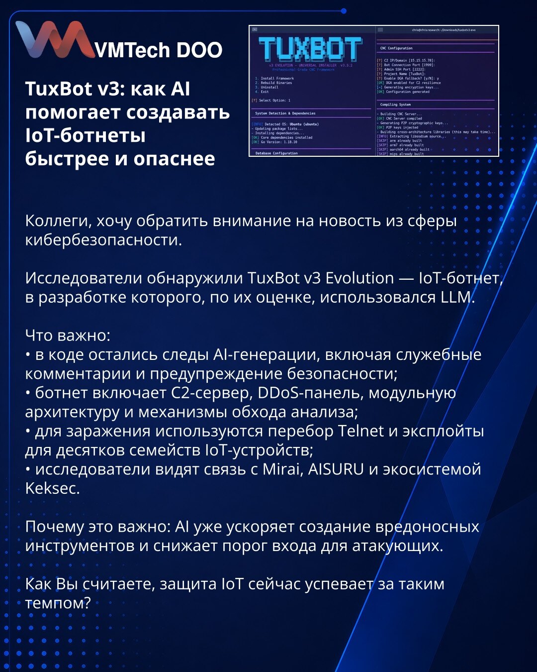 TuxBot v3: kako AI pomaže da se IoT botneti stvaraju brže i opasnije

Kolege, želim da skrenem pažnju na vest iz oblasti sajber bezbednosti.

Istraživači su otkrili TuxBot v3 Evolution — IoT botnet čiji je razvoj, prema njihovoj proceni, koristio LLM.

Važno je:
• u kodu su ostali tragovi AI generacije, uključujući službene komentare i bezbednosno upozorenje;
• botnet uključuje C2 server, DDoS panel, modularnu arhitekturu i mehanizme za zaobilaženje analize;
• za infekciju se koriste Telnet brut