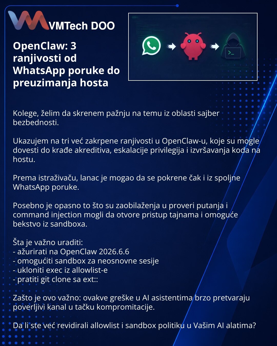 OpenClaw: 3 ranjivosti od WhatsApp poruke do preuzimanja hosta

Kolege, želim da skrenem pažnju na temu iz oblasti sajber bezbednosti.

Ukazujem na tri već zakrpene ranjivosti u OpenClaw-u, koje su mogle dovesti do krađe akreditiva, eskalacije privilegija i izvršavanja koda na hostu.

Prema istraživaču, lanac je mogao da se pokrene čak i iz spoljne WhatsApp poruke.

Posebno je opasno to što su zaobilaženja u proveri putanja i command injection mogli da otvore pristup tajnama i omoguće bekstvo iz