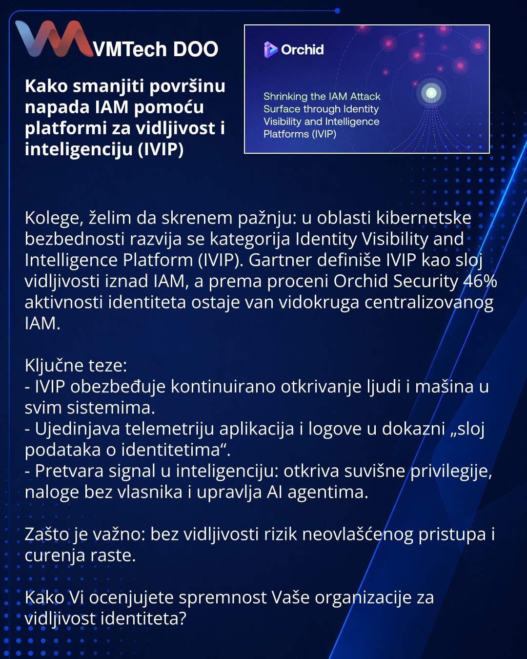 Kako smanjiti površinu napada IAM pomoću platformi za vidljivost i inteligenciju (IVIP)

Kolege, želim da skrenem pažnju: u oblasti kibernetske bezbednosti razvija se kategorija Identity Visibility and Intelligence Platform (IVIP). Gartner definiše IVIP kao sloj vidljivosti iznad IAM, a prema proceni Orchid Security 46% aktivnosti identiteta ostaje van vidokruga centralizovanog IAM.

Ključne teze:
- IVIP obezbeđuje kontinuirano otkrivanje ljudi i mašina u svim sistemima.
- Ujedinjava telemetriju