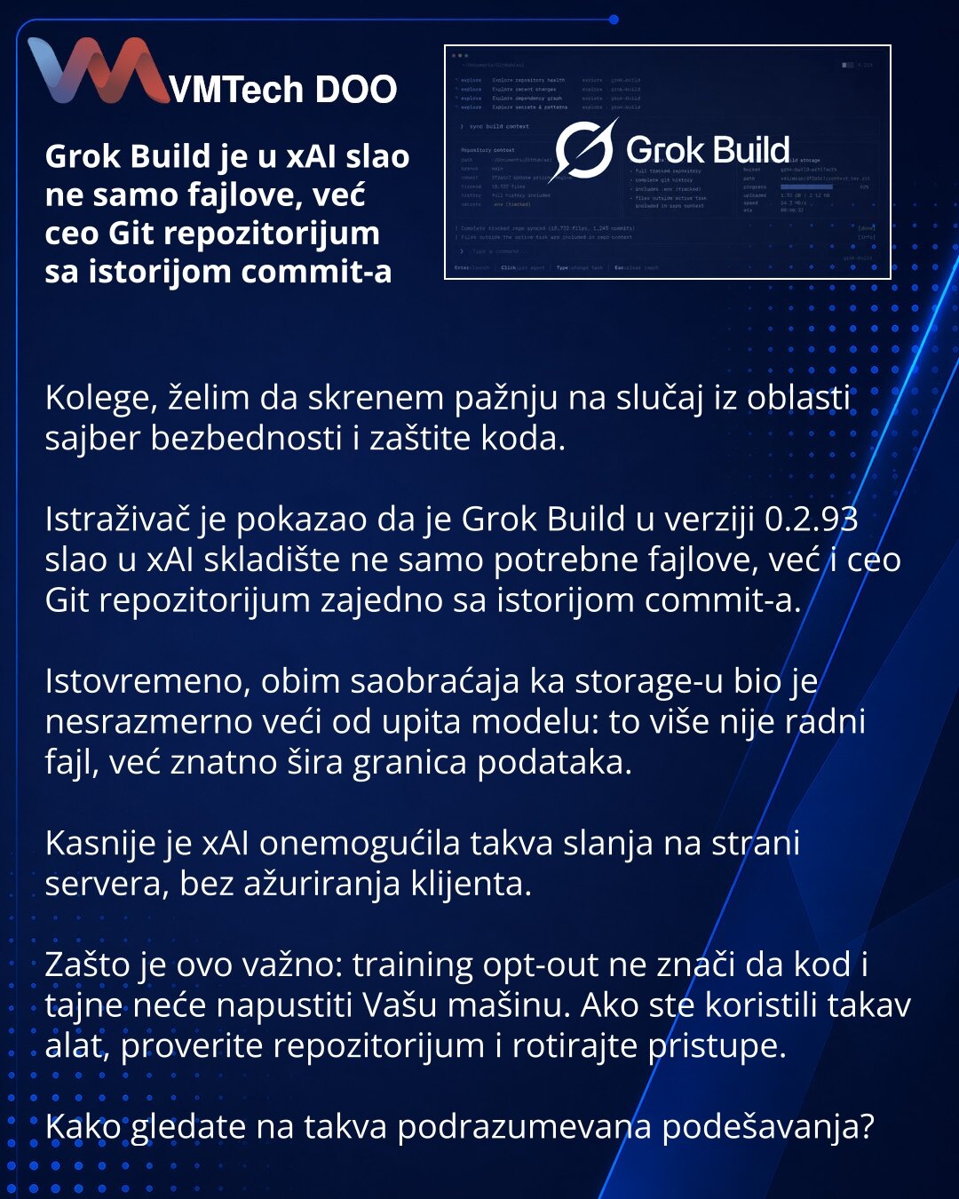 Grok Build je u xAI slao ne samo fajlove, već ceo Git repozitorijum sa istorijom commit-a

Kolege, želim da skrenem pažnju na slučaj iz oblasti sajber bezbednosti i zaštite koda.

Istraživač je pokazao da je Grok Build u verziji 0.2.93 slao u xAI skladište ne samo potrebne fajlove, već i ceo Git repozitorijum zajedno sa istorijom commit-a.

Istovremeno, obim saobraćaja ka storage-u bio je nesrazmerno veći od upita modelu: to više nije radni fajl, već znatno šira granica podataka.

Kasnije je xAI