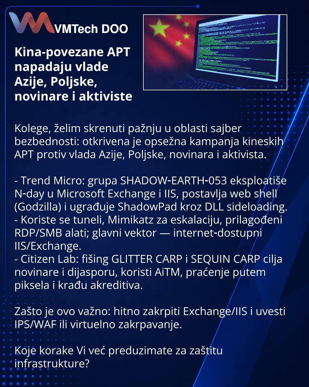 Kina-povezane APT napadaju vlade Azije, Poljske, novinare i aktiviste

Kolege, želim skrenuti pažnju u oblasti sajber bezbednosti: otkrivena je opsežna kampanja kineskih APT protiv vlada Azije, Poljske, novinara i aktivista.

- Trend Micro: grupa SHADOW‑EARTH‑053 eksploatiše N‑day u Microsoft Exchange i IIS, postavlja web shell (Godzilla) i ugrađuje ShadowPad kroz DLL sideloading.
- Koriste se tuneli, Mimikatz za eskalaciju, prilagođeni RDP/SMB alati; glavni vektor — internet‑dostupni IIS/Exchan