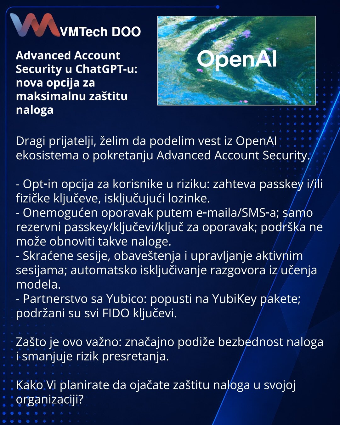 Advanced Account Security u ChatGPT-u: nova opcija za maksimalnu zaštitu naloga

Dragi prijatelji, želim da podelim vest iz OpenAI ekosistema o pokretanju Advanced Account Security.

- Opt‑in opcija za korisnike u riziku: zahteva passkey i/ili fizičke ključeve, isključujući lozinke.
- Onemogućen oporavak putem e‑maila/SMS‑a; samo rezervni passkey/ključevi/ključ za oporavak; podrška ne može obnoviti takve naloge.
- Skraćene sesije, obaveštenja i upravljanje aktivnim sesijama; automatsko isključiv