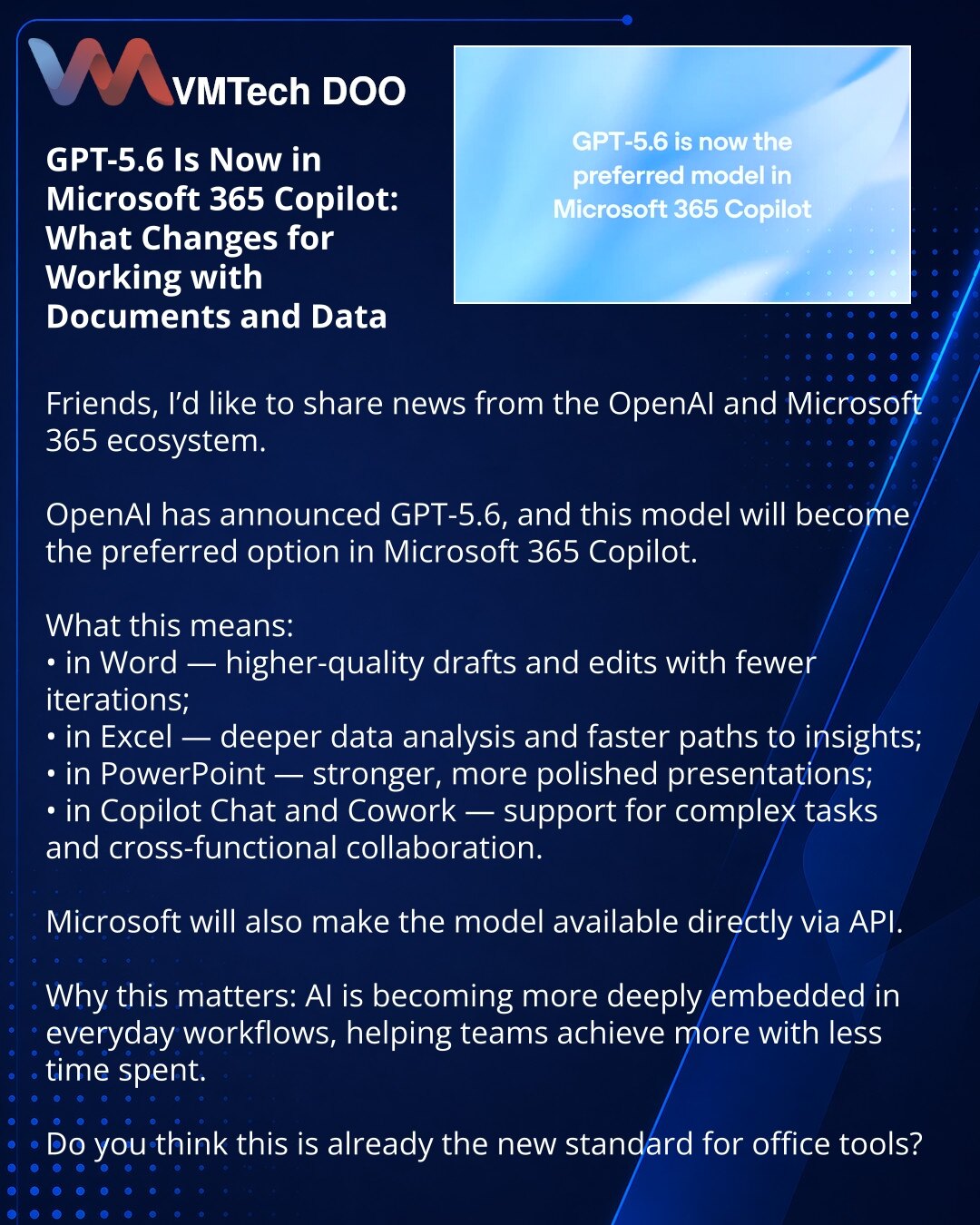 GPT-5.6 sada u Microsoft 365 Copilot-u: šta se menja u radu sa dokumentima i podacima

Dragi prijatelji, želeo bih da podelim vest iz ekosistema OpenAI i Microsoft 365.

OpenAI je najavila GPT-5.6, a ovaj model će postati preferirani u Microsoft 365 Copilot-u.

Šta to donosi:
• u Word-u — kvalitetnije nacrte i izmene uz manje iteracija;
• u Excel-u — dublju analizu podataka i brži put do zaključaka;
• u PowerPoint-u — snažnije i preciznije prezentacije;
• u Copilot Chat-u i Cowork-u — podršku u