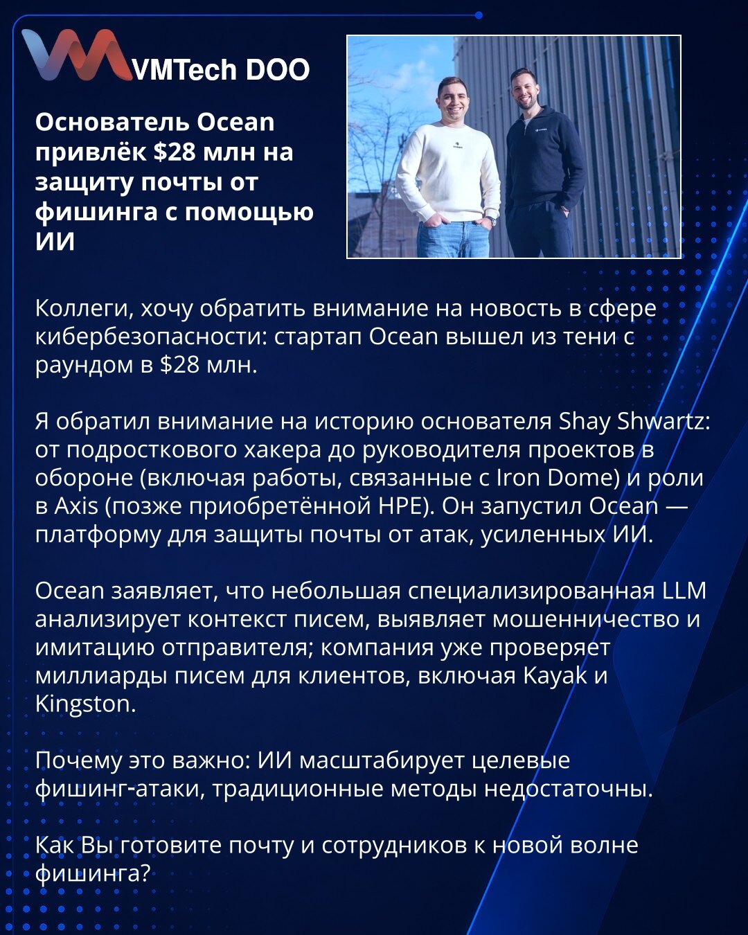 Osnivač Ocean prikupio 28 miliona dolara za zaštitu mejla od fišinga pomoću AI

Kolege, skrećem pažnju na vest iz oblasti kibernetičke bezbednosti: startap Ocean objavio je rundu od 28 miliona dolara.

Priča osnivača Shaya Shwartza: od tinejdžerskog hakera do rukovodioca u odbrani i u Axisu, kasnije preuzetom od HPE. Pokrenuo je Ocean — platformu za zaštitu mejla od napada pojačanih AI.

Ocean navodi da mala specijalizovana LLM analizira kontekst, otkriva prevare i imitaciju pošiljaoca; već prov