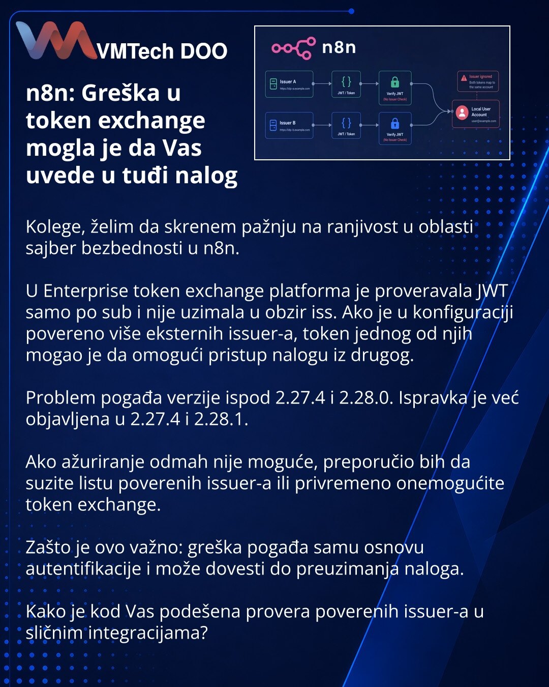 n8n: Greška u token exchange mogla je da Vas uvede u tuđi nalog

Kolege, želim da skrenem pažnju na ranjivost u oblasti sajber bezbednosti u n8n.

U Enterprise token exchange platforma je proveravala JWT samo po sub i nije uzimala u obzir iss. Ako je u konfiguraciji povereno više eksternih issuer-a, token jednog od njih mogao je da omogući pristup nalogu iz drugog.

Problem pogađa verzije ispod 2.27.4 i 2.28.0. Ispravka je već objavljena u 2.27.4 i 2.28.1.

Ako ažuriranje odmah nije moguće, prep