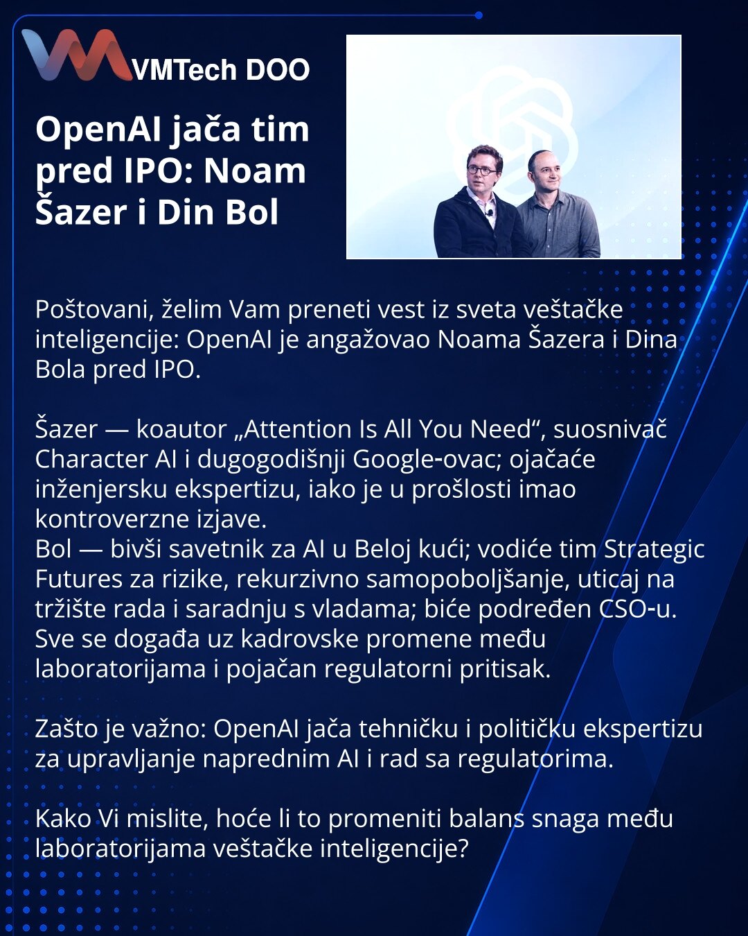 OpenAI jača tim pred IPO: Noam Šazer i Din Bol

Poštovani, želim Vam preneti vest iz sveta veštačke inteligencije: OpenAI je angažovao Noama Šazera i Dina Bola pred IPO.

Šazer — koautor „Attention Is All You Need“, suosnivač Character AI i dugogodišnji Google‑ovac; ojačaće inženjersku ekspertizu, iako je u prošlosti imao kontroverzne izjave.
Bol — bivši savetnik za AI u Beloj kući; vodiće tim Strategic Futures za rizike, rekurzivno samopoboljšanje, uticaj na tržište rada i saradnju s vladama; b